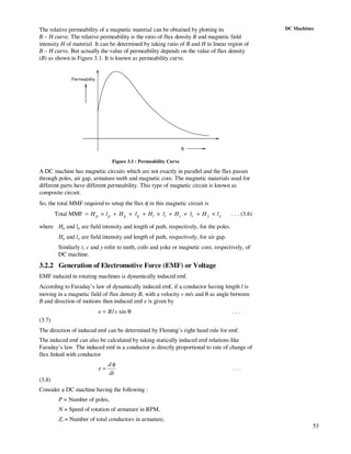 53
DC MachinesThe relative permeability of a magnetic material can be obtained by plotting its
B – H curve. The relative permeability is the ratio of flux density B and magnetic field
intensity H of material. It can be determined by taking ratio of B and H in linear region of
B – H curve. But actually the value of permeability depends on the value of flux density
(B) as shown in Figure 3.1. It is known as permeability curve.
B
Permeability
Figure 3.1 : Permeability Curve
A DC machine has magnetic circuits which are not exactly in parallel and the flux passes
through poles, air gap, armature teeth and magnetic core. The magnetic materials used for
different parts have different permeability. This type of magnetic circuit is known as
composite circuit.
So, the total MMF required to setup the flux φ in this magnetic circuit is
Total MMF p p g g t t c c y yH l H l H l H l H l= × + × + × + × + × . . . (3.6)
where Hp and lp are field intensity and length of path, respectively, for the poles.
Hg and lg are field intensity and length of path, respectively, for air gap.
Similarly t, c and y refer to teeth, coils and yoke or magnetic core, respectively, of
DC machine.
3.2.2 Generation of Electromotive Force (EMF) or Voltage
EMF induced in rotating machines is dynamically induced emf.
According to Faraday’s law of dynamically induced emf, if a conductor having length l is
moving in a magnetic field of flux density B, with a velocity v m/s and θ as angle between
B and direction of motions then induced emf e is given by
θ= sinvlBe . . .
(3.7)
The direction of induced emf can be determined by Fleming’s right hand rule for emf.
The induced emf can also be calculated by taking statically induced emf relations like
Faraday’s law. The induced emf in a conductor is directly proportional to rate of change of
flux linked with conductor
dt
d
e
φ
= . . .
(3.8)
Consider a DC machine having the following :
P = Number of poles,
N = Speed of rotation of armature in RPM,
Zt = Number of total conductors in armature,
 