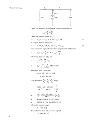 90
Electrical Technology
500 V
Ia
IL
Ish
+
–
750 Ω 0.8 Ω
0.03 Ω
Eb
Let the new shunt field resistance be R. Hence in the second case,
2
500
f
V
I
R R
= =
Let the new armature current be Ia2
∴ 2 2 2500 0.8b a a aE V I R I= − = − × . . . (i)
As torque is the same in two cases
∴ 22112211 or aaaa IIIIT φ=φφ∝φ∝ . . . (ii)
Since saturation is neglected, hence flux is proportional to field current
∴
R
II ff
500
3
2
2211 and ∝∝φ∝∝φ
Substituting the values in Eq. (ii)
∴ 2I
500
3
34
3
2
a
R
×=×
or 3
2 101.15
50033
342 −
×=
××
×
= R
R
Ia
Substituting in Eq. (i), we have
REb 8.00151.05002 ×−=
R01208.0500 −=
Using the relation
2
1
1
2
1
2
φ
φ
×=
b
b
E
E
N
N
, we get
R
R
500
3
2
93.490
01208.0500
700
1000
×
−
=
or
5003
2
93.490
)01208.0500(
7
10 RR
××
−
=
or R (500 – 0.01208 R) = 525996.42
or 0.01208 R2
– 500 R + 525996.42 = 0
Solving this equation, we get
R = 1080.18 Ω
Hence additional shunt field resistance required
= 1080.18 – 750
 