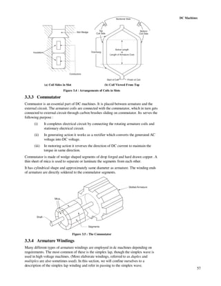57
DC Machines
Slot Wedge
Insulation
Conductors
Active Length
or
Length of Armature Core
Finish of CoilStart of Coil
Overhang
Sectional View
Top
Coil Side
Bottom
Coil Side
(a) Coil Sides in Slot (b) Coil Viewed From Top
Figure 3.4 : Arrangements of Coils in Slots
3.3.3 Commutator
Commuator is an essential part of DC machines. It is placed between armature and the
external circuit. The armature coils are connected with the commutator, which in turn gets
connected to external circuit through carbon brushes sliding on commutator. Its serves the
following purpose :
(i) It completes electrical circuit by connecting the rotating armature coils and
stationary electrical circuit.
(ii) In generating action it works as a rectifier which converts the generated AC
voltage into DC voltage.
(iii) In motoring action it reverses the direction of DC current to maintain the
torque in same direction.
Commutator is made of wedge shaped segments of drop forged and hard drawn copper. A
thin sheet of mica is used to separate or laminate the segments from each other.
It has cylindrical shape and approximately same diameter as armature. The winding ends
of armature are directly soldered to the commulator segments.
Slotted Armature
Segments
Mica
Shaft
Figure 3.5 : The Commutator
3.3.4 Armature Windings
Many different types of armature windings are employed in dc machines depending on
requirements. The most common of these is the simplex lap, though the simplex wave is
used in high voltage machines. (More elaborate windings, referred to as duplex and
multiplex are also sometimes used). In this section, we will confine ourselves to a
description of the simplex lap winding and refer in passing to the simplex wave.
 