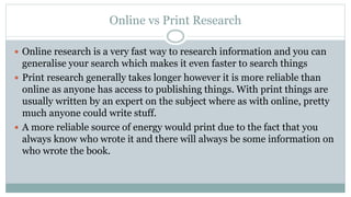 Online vs Print Research
 Online research is a very fast way to research information and you can
generalise your search which makes it even faster to search things
 Print research generally takes longer however it is more reliable than
online as anyone has access to publishing things. With print things are
usually written by an expert on the subject where as with online, pretty
much anyone could write stuff.
 A more reliable source of energy would print due to the fact that you
always know who wrote it and there will always be some information on
who wrote the book.
 