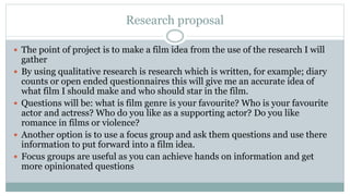 Research proposal
 The point of project is to make a film idea from the use of the research I will
gather
 By using qualitative research is research which is written, for example; diary
counts or open ended questionnaires this will give me an accurate idea of
what film I should make and who should star in the film.
 Questions will be: what is film genre is your favourite? Who is your favourite
actor and actress? Who do you like as a supporting actor? Do you like
romance in films or violence?
 Another option is to use a focus group and ask them questions and use there
information to put forward into a film idea.
 Focus groups are useful as you can achieve hands on information and get
more opinionated questions
 