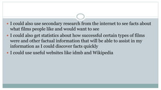  I could also use secondary research from the internet to see facts about
what films people like and would want to see
 I could also get statistics about how successful certain types of films
were and other factual information that will be able to assist in my
information as I could discover facts quickly
 I could use useful websites like idmb and Wikipedia
 