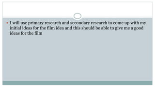  I will use primary research and secondary research to come up with my
initial ideas for the film idea and this should be able to give me a good
ideas for the film
 