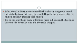  I also looked at Martin Scorsese and he has also amazing track record
but his budgets are extremely large with Hugo having a budget of $170
million and only grossing $190 million
 But on the other hand many of his films make millions and he has links
to actors like Robert de Niro and Leonardo Dicaprio
 