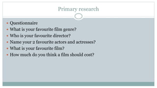 Primary research
 Questionnaire
 What is your favourite film genre?
 Who is your favourite director?
 Name your 2 favourite actors and actresses?
 What is your favourite film?
 How much do you think a film should cost?
 