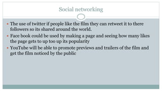Social networking
 The use of twitter if people like the film they can retweet it to there
followers so its shared around the world.
 Face book could be used by making a page and seeing how many likes
the page gets to up too up its popularity
 YouTube will be able to promote previews and trailers of the film and
get the film noticed by the public
 