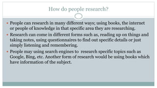 How do people research?
 People can research in many different ways; using books, the internet
or people of knowledge in that specific area they are researching.
 Research can come in different forms such as, reading up on things and
taking notes, using questionnaires to find out specific details or just
simply listening and remembering.
 People may using search engines to research specific topics such as
Google, Bing, etc. Another form of research would be using books which
have information of the subject.
 