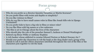 Focus group
 Who do you prefer as a director Quentin Tarantino or Martin Scorsese?
 Do you prefer films with twists and depths or simplicity?
 Do you like violence in films?
 Who do you like to have small cameo roles in films like Jonah hills role in Django
Unchained?
 Do you prefer kids to have a big role in films or minor roles?
 Do you like films with big names or a few unknown
 The film is set in Chicago about the lives of the characters
 Who should play the role of the preacher Samuel L Jackson or Denzel Washington?
 Retired cop Bruce Willis or Anthony Hopkins
 A rich banker whose addicted to cocaine Edward Norton or Robert Downey Jnr ?
 Would your prefer the characters to rob the bank or the drug dealer and a group of his
friends to rob it and the others characters interlink throughout the rest of the film or the
characters join together to rob the bank
 