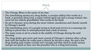 Pitch
 The Chicago Blues is the name of my film
 The interlinking stories of a drug dealer, a cocaine addict/who works in a
bank, a preacher/drug lord, a angry retired aged cop and a young woman who
cares for her elderly grandfather who works in the bank
 Its set it January 2013 during the most violent, murderous and chaotic month
in Chicago's month
 The interlinking story of 5 people trying to fend and survive in a amazing city
falling to pieces due to unemployment and a lack of money.
 The main scene is set in a bank in the middle of Chicago during the mid
morning
 The drug dealer gets more and more scared of Chicago's violence after a drug
deal with the banker he walks past a church he devises a plan. He and a few
drug dealing pals realise cocaine isn't enough and they need to make money
and get out quick as they owe the preacher who is a drug lord money.
 