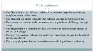 Pitch continued
 The film is similar to different thrillers like reservoir dogs the interlinking
story's in 2 days in the valley.
 The preacher is a angry vigilante who believes Chicago is going down hill
 The banker is a cocaine addict who escapes the problems of Chicago through
drugs
 The drug dealer is a scared individual who wants to make enough money to
get out of Chicago
 The angry retired cop believes the youth are corrupting Chicago the beautiful
city he once loved
 The young girl grows insane due to the overwhelming violence in the city
 