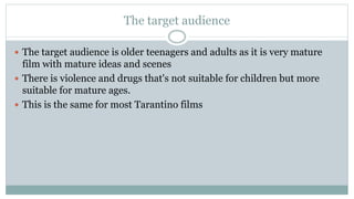 The target audience
 The target audience is older teenagers and adults as it is very mature
film with mature ideas and scenes
 There is violence and drugs that's not suitable for children but more
suitable for mature ages.
 This is the same for most Tarantino films
 