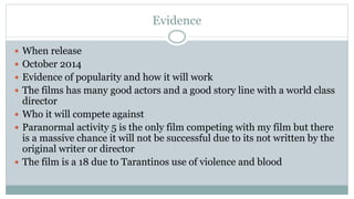 Evidence
 When release
 October 2014
 Evidence of popularity and how it will work
 The films has many good actors and a good story line with a world class
director
 Who it will compete against
 Paranormal activity 5 is the only film competing with my film but there
is a massive chance it will not be successful due to its not written by the
original writer or director
 The film is a 18 due to Tarantinos use of violence and blood
 