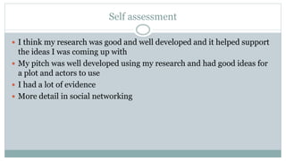 Self assessment
 I think my research was good and well developed and it helped support
the ideas I was coming up with
 My pitch was well developed using my research and had good ideas for
a plot and actors to use
 I had a lot of evidence
 More detail in social networking
 