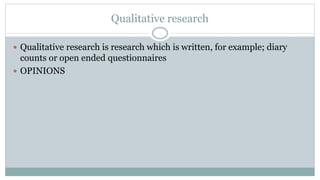 Qualitative research
 Qualitative research is research which is written, for example; diary
counts or open ended questionnaires
 OPINIONS
 