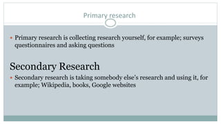 Primary research
 Primary research is collecting research yourself, for example; surveys
questionnaires and asking questions
Secondary Research
 Secondary research is taking somebody else’s research and using it, for
example; Wikipedia, books, Google websites
 