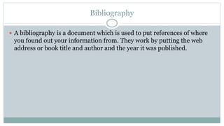 Bibliography
 A bibliography is a document which is used to put references of where
you found out your information from. They work by putting the web
address or book title and author and the year it was published.
 