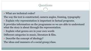 Questions
 What are technical codes?
The way the text is constructed, camera angles, framing, typography
 Explain why representation is important in factual programs.
It provides information on the programme so we are able to understand
what the story is about through the representation.
 Explain what genres are in your own words
Different categories in music, literature & film.
 Describe the concept of ideology?
The ideas and manners of a social group/class.
 