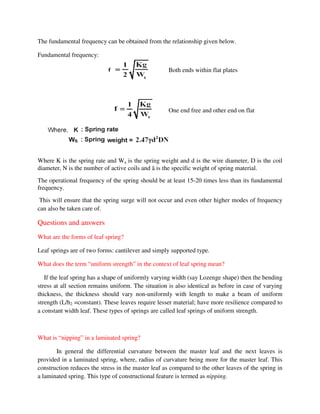The fundamental frequency can be obtained from the relationship given below.
Fundamental frequency:
Where K is the spring rate and Ws is the spring weight and d is the wire diameter, D is the coil
diameter, N is the number of active coils and ã is the specific weight of spring material.
The operational frequency of the spring should be at least 15-20 times less than its fundamental
frequency.
This will ensure that the spring surge will not occur and even other higher modes of frequency
can also be taken care of.
Questions and answers
What are the forms of leaf spring?
Leaf springs are of two forms: cantilever and simply supported type.
What does the term “uniform strength” in the context of leaf spring mean?
If the leaf spring has a shape of uniformly varying width (say Lozenge shape) then the bending
stress at all section remains uniform. The situation is also identical as before in case of varying
thickness, the thickness should vary non-uniformly with length to make a beam of uniform
strength (L/h2 =constant). These leaves require lesser material; have more resilience compared to
a constant width leaf. These types of springs are called leaf springs of uniform strength.
What is “nipping” in a laminated spring?
In general the differential curvature between the master leaf and the next leaves is
provided in a laminated spring, where, radius of curvature being more for the master leaf. This
construction reduces the stress in the master leaf as compared to the other leaves of the spring in
a laminated spring. This type of constructional feature is termed as nipping.
Both ends within flat plates
One end free and other end on flat
 