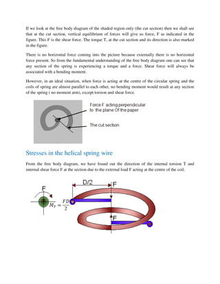 If we look at the free body diagram of the shaded region only (the cut section) then we shall see
that at the cut section, vertical equilibrium of forces will give us force, F as indicated in the
figure. This F is the shear force. The torque T, at the cut section and its direction is also marked
in the figure.
There is no horizontal force coming into the picture because externally there is no horizontal
force present. So from the fundamental understanding of the free body diagram one can see that
any section of the spring is experiencing a torque and a force. Shear force will always be
associated with a bending moment.
However, in an ideal situation, when force is acting at the centre of the circular spring and the
coils of spring are almost parallel to each other, no bending moment would result at any section
of the spring ( no moment arm), except torsion and shear force.
Stresses in the helical spring wire
From the free body diagram, we have found out the direction of the internal torsion T and
internal shear force F at the section due to the external load F acting at the centre of the coil.
 