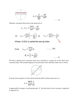 …….. (3)
Therefore, maximum shear stress in the spring wire is
………. (4)
The above equation gives maximum shear stress occurring in a spring. Ks are the shear stress
correction factor. The resultant diagram of torsional shear stress and direct shear stress is shown
From the above equation it can be observed that the effect of direct shear stress i.e.,
Is appreciable for springs of small spring index ‘C’ Also the effect of wire curvature is neglected
in equation (A)
 