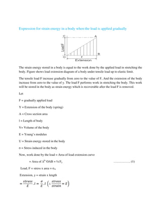 Expression for strain energy in a body when the load is applied gradually
The strain energy stored in a body is equal to the work done by the applied load in stretching the
body. Figure shows load extension diagram of a body under tensile load up to elastic limit.
The tensile load F increase gradually from zero to the value of F, And the extension of the body
increase from zero to the value of y. The load F performs work in stretching the body. This work
will be stored in the body as strain energy which is recoverable after the load F is removed.
Let
F = gradually applied load
Y = Extension of the body (spring)
A = Cross section area
l = Length of body
V= Volume of the body
E = Young’s modulus
U = Strain energy stored in the body
σ = Stress induced in the body
Now, work done by the load = Area of load extension curve
= Area of le
OAB = ½ Fy ……………. (1)
Load, F = stress x area = σA
Extension, y = strain x length
 