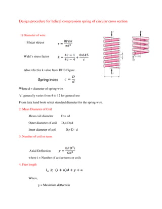 Design procedure for helical compression spring of circular cross section
1) Diameter of wire:
Shear stress
Wahl’s stress factor
Also refer for k value from DHB Figure
Where d = diameter of spring wire
‘c’ generally varies from 4 to 12 for general use
From data hand book select standard diameter for the spring wire.
2. Mean Diameter of Coil
Mean coil diameter D = cd
Outer diameter of coil Do= D+d
Inner diameter of coil Di= D - d
3. Number of coil or turns
Axial Deflection
where i = Number of active turns or coils
4. Free length
Where,
y = Maximum deflection
 