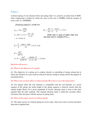 Problem 1
A helical spring of wire diameter 6mm and spring index 6 is acted by an initial load of 800N.
After compressing it further by 10mm the stress in the wire is 500MPa. Find the number of
active coils. G = 84000MPa.
Questions and answers
Q1. What are the objectives of a spring?
A1. The objectives of a spring are to cushion, absorb, or controlling of energy arising due to
shock and vibration. It is also used for control of motion, storing of energy and for the purpose of
measuring forces.
Q2. What is the curvature effect in a helical spring? How does it vary with spring index?
A2. For springs where the wire diameter is comparable with the coil diameter, in a given
segment of the spring, the inside length of the spring segment is relatively shorter than the
outside length. Hence, for a given magnitude of torsion, shearing strain is more in the inner
segment than the outer segment. This unequal shearing strain is called the curvature effect.
Curvature effect decreases with the increase in spring index.
Q3. What are the major stresses in a helical spring?
A3. The major stresses in a helical spring are of two types, shear stress due to torsion and direct
shear due to applied load.
 