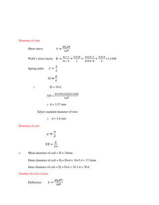 Diameter of wire
Shear stress
Wahl’s stress factor =1.1448
Spring index
10
D = 10 d
345 =
d = 3.37 mm
Select standard diameter of wire
d = 3.4 mm
Diameter of coil
Mean diameter of coil = D = 34mm
Outer diameter of coil = Do= D+d = 34+3.4 = 37.4mm
Inner diameter of coil = Di = D-d = 34-3.4 = 30.6
Number of coil or turns
Deflection
 