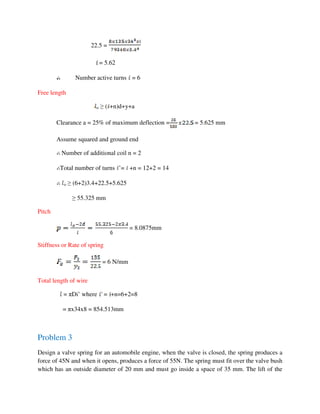22.5 =
= 5.62
Number active turns = 6
Free length
o ≥ ( +n)d+y+a
Clearance a = 25% of maximum deflection = = 5.625 mm
Assume squared and ground end
Number of additional coil n = 2
Total number of turns ’= +n = 12+2 = 14
o ≥ (6+2)3.4+22.5+5.625
≥ 55.325 mm
Pitch
= 8.0875mm
Stiffness or Rate of spring
= 6 N/mm
Total length of wire
= πDi’ where = +n=6+2=8
= πx34x8 = 854.513mm
Problem 3
Design a valve spring for an automobile engine, when the valve is closed, the spring produces a
force of 45N and when it opens, produces a force of 55N. The spring must fit over the valve bush
which has an outside diameter of 20 mm and must go inside a space of 35 mm. The lift of the
 