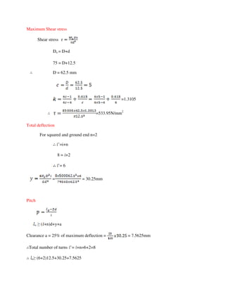 Maximum Shear stress
Shear stress
Do = D+d
75 = D+12.5
D = 62.5 mm
=1.3105
=533.95N/mm2
Total deflection
For squared and ground end n=2
’=i+n
8 = +2
’= 6
= = 30.25mm
Pitch
o ≥ ( +n)d+y+a
Clearance a = 25% of maximum deflection = = 7.5625mm
Total number of turns ’= +n=6+2=8
o≥ (6+2)12.5+30.25+7.5625
 