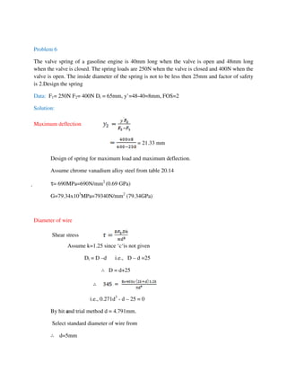 Problem 6
The valve spring of a gasoline engine is 40mm long when the valve is open and 48mm long
when the valve is closed. The spring loads are 250N when the valve is closed and 400N when the
valve is open. The inside diameter of the spring is not to be less then 25mm and factor of safety
is 2.Design the spring
Data: F1= 250N F2= 400N Di = 65mm, y’=48-40=8mm, FOS=2
Solution:
Maximum deflection
= 21.33 mm
Design of spring for maximum load and maximum deflection.
Assume chrome vanadium alloy steel from table 20.14
 τ= 690MPa=690N/mm2
(0.69 GPa)
G=79.34x103
MPa=79340N/mm2
(79.34GPa)
Diameter of wire
Shear stress
Assume k=1.25 since ‘c‘is not given
Di = D –d i.e., D – d =25
∴ D = d+25
i.e., 0.271d3
- d – 25 = 0
By hit and trial method d = 4.791mm.
Select standard diameter of wire from
∴ d=5mm
 