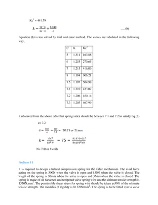 Kc3
= 441.79
…. (b)
Equation (b) is too solved by trial and error method. The values are tabulated in the following
way,
C K Kc3
5 1.311 163.88
6 1.253 270.65
7 1.213 416.06
8 1.184 606.21
7.5 1.197 504.98
7.1 1.210 433.07
7.2 1.206 450.14
7.3 1.203 467.99
It observed from the above table that spring index should be between 7.1 and 7.2 to satisfy Eq.(b)
c= 7.2
N= 7.81or 8 coils
Problem 11
It is required to design a helical compression spring for the valve mechanism. The axial force
acting on the spring is 300N when the valve is open and 150N when the valve is closed. The
length of the spring is 30mm when the valve is open and 35mmwhen the valve is closed. The
spring is made of oil hardened and tempered valve spring wire and the ultimate tensile strength is
1370N.mm2
. The permissible shear stress for spring wire should be taken as30% of the ultimate
tensile strength. The modulus of rigidity is 81370N/mm2
. The spring is to be fitted over a valve
 