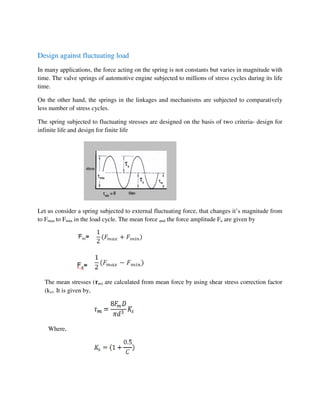Design against fluctuating load
In many applications, the force acting on the spring is not constants but varies in magnitude with
time. The valve springs of automotive engine subjected to millions of stress cycles during its life
time.
On the other hand, the springs in the linkages and mechanisms are subjected to comparatively
less number of stress cycles.
The spring subjected to fluctuating stresses are designed on the basis of two criteria- design for
infinite life and design for finite life
Let us consider a spring subjected to external fluctuating force, that changes it’s magnitude from
to Fmax to Fmin in the load cycle. The mean force and the force amplitude Fa are given by
The mean stresses (࣎m) are calculated from mean force by using shear stress correction factor
(ks). It is given by,
Where,
 