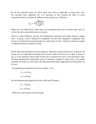 Ks are the correction factor for direct shear stress and are applicable to mean stress only.
For torsional stress amplitude (࣎a), it is necessary to also consider the effect of stress
concentration due to curvature in addition to direct shear stress. Therefore,
Where, K is the Wahl factor, which takes into consideration the effect of direct shear stress as
well as the stress concentration due to curvature.
There is a basic difference between the rotating-beam specimen and fatigue testing of spring
wires. A spring is never subjected to completely reversed load, changing its magnitude from
tension to compression passing through zero with respect to time. A helical compression spring
is subjected to purely compressive force.
On the other hand, the helical extension spring is subjected to purely tensile force. In general, the
spring wires are subjected to pulsating shear stresses which vary from zero to (࣎࣎࣎࣎se), as shown in
fig. ࣎se is the endurance limit in shear for the stress variation from zero to some maximum value.
The data regarding the experimental values of endurance strength of spring wires is not readily
available. In absence of such values, the following relationships suggested by H.J.Elmendorf can
be used,
For patented and cold-drawn steel wires (grades 1 to 4)
࣎’se = 0.21 ࣌ut
࣎sy = 0.42 ࣌ut
For oil-hardened and tempered steel wires (SW and VW grade)
࣎’se = 0.22 ࣌ut
࣎sy = 0.45 ࣌ut
Where, ࣌ut is the ultimate tensile strength.
 