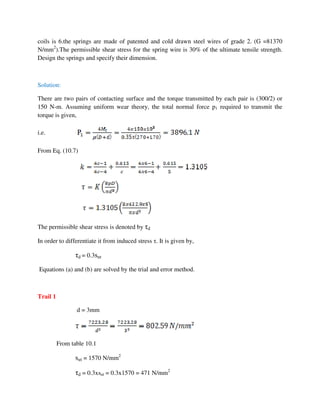 coils is 6.the springs are made of patented and cold drawn steel wires of grade 2. (G =81370
N/mm2
).The permissible shear stress for the spring wire is 30% of the ultimate tensile strength.
Design the springs and specify their dimension.
Solution:
There are two pairs of contacting surface and the torque transmitted by each pair is (300/2) or
150 N-m. Assuming uniform wear theory, the total normal force p1 required to transmit the
torque is given,
i.e.
From Eq. (10.7)
The permissible shear stress is denoted by τd
In order to differentiate it from induced stress τ. It is given by,
τd = 0.3sut
Equations (a) and (b) are solved by the trial and error method.
Trail 1
d = 3mm
From table 10.1
sut = 1570 N/mm2
τd = 0.3xsut = 0.3x1570 = 471 N/mm2
 