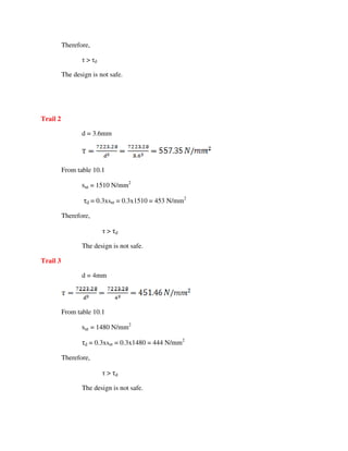Therefore,
τ > τd
The design is not safe.
Trail 2
d = 3.6mm
From table 10.1
sut = 1510 N/mm2
τd = 0.3xsut = 0.3x1510 = 453 N/mm2
Therefore,
τ > τd
The design is not safe.
Trail 3
d = 4mm
From table 10.1
sut = 1480 N/mm2
τd = 0.3xsut = 0.3x1480 = 444 N/mm2
Therefore,
τ > τd
The design is not safe.
 