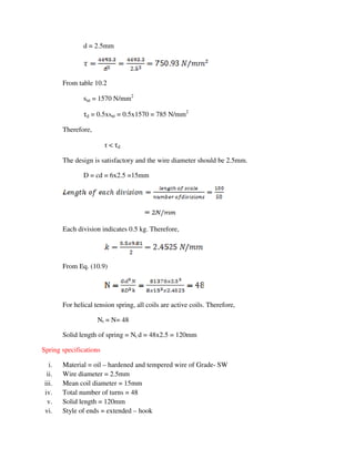d = 2.5mm
From table 10.2
sut = 1570 N/mm2
τd = 0.5xsut = 0.5x1570 = 785 N/mm2
Therefore,
τ < τd
The design is satisfactory and the wire diameter should be 2.5mm.
D = cd = 6x2.5 =15mm
Each division indicates 0.5 kg. Therefore,
From Eq. (10.9)
For helical tension spring, all coils are active coils. Therefore,
Nt = N= 48
Solid length of spring = Nt d = 48x2.5 = 120mm
Spring specifications
i. Material = oil – hardened and tempered wire of Grade- SW
ii. Wire diameter = 2.5mm
iii. Mean coil diameter = 15mm
iv. Total number of turns = 48
v. Solid length = 120mm
vi. Style of ends = extended – hook
 