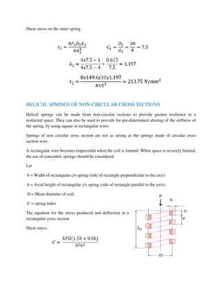 Shear stress on the inner spring
HELICAL SPRINGS OF NON-CIRCULAR CROSS SECTIONS
Helical springs can be made from non-circular sections to provide greater resilience in a
restricted space. They can also be used to provide for pre-determined altering of the stiffness of
the spring, by using square or rectangular wires
Springs of non circular cross section are not as strong as the springs made of circular cross
section wire.
A rectangular wire becomes trapezoidal when the coil is formed. When space is severely limited,
the use of concentric springs should be considered.
Let
b = Width of rectangular c/s spring (side of rectangle perpendicular to the axis)
h = Axial height of rectangular c/s spring (side of rectangle parallel to the axis)
D = Mean diameter of coil;
C = spring index
The equation for the stress produced and deflection in a
rectangular cross section
Shear stress
 