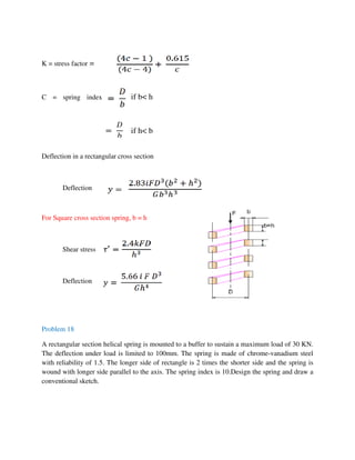 K = stress factor =
if b< hC = spring index
if h< b
Deflection in a rectangular cross section
Deflection
For Square cross section spring, b = h
Shear stress
Deflection
Problem 18
A rectangular section helical spring is mounted to a buffer to sustain a maximum load of 30 KN.
The deflection under load is limited to 100mm. The spring is made of chrome-vanadium steel
with reliability of 1.5. The longer side of rectangle is 2 times the shorter side and the spring is
wound with longer side parallel to the axis. The spring index is 10.Design the spring and draw a
conventional sketch.
 