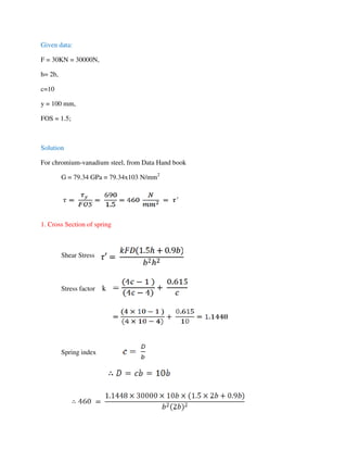 Given data:
F = 30KN = 30000N,
h= 2b,
c=10
y = 100 mm,
FOS = 1.5;
Solution
For chromium-vanadium steel, from Data Hand book
G = 79.34 GPa = 79.34x103 N/mm2
1. Cross Section of spring
Shear Stress
Stress factor k
Spring index
 