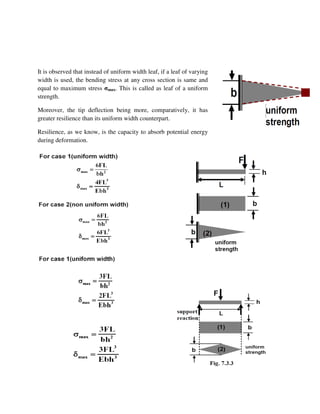 It is observed that instead of uniform width leaf, if a leaf of varying
width is used, the bending stress at any cross section is same and
equal to maximum stress σmax. This is called as leaf of a uniform
strength.
Moreover, the tip deflection being more, comparatively, it has
greater resilience than its uniform width counterpart.
Resilience, as we know, is the capacity to absorb potential energy
during deformation.
[Type
 