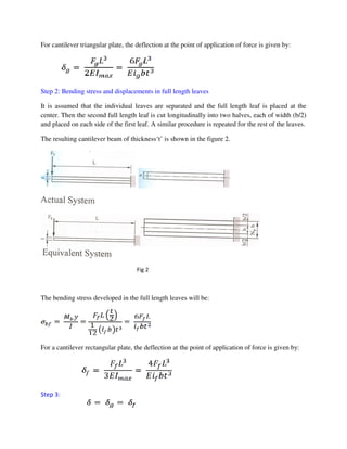 For cantilever triangular plate, the deflection at the point of application of force is given by:
Step 2: Bending stress and displacements in full length leaves
It is assumed that the individual leaves are separated and the full length leaf is placed at the
center. Then the second full length leaf is cut longitudinally into two halves, each of width (b/2)
and placed on each side of the first leaf. A similar procedure is repeated for the rest of the leaves.
The resulting cantilever beam of thickness‘t’ is shown in the figure 2.
The bending stress developed in the full length leaves will be:
For a cantilever rectangular plate, the deflection at the point of application of force is given by:
Step 3:
Fig 2
 