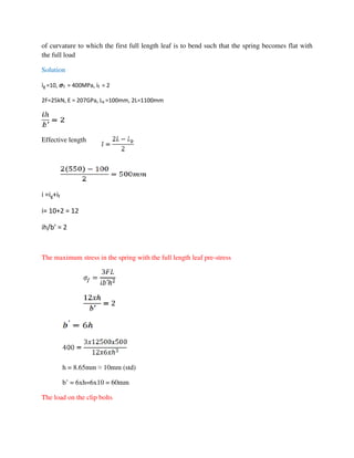 of curvature to which the first full length leaf is to bend such that the spring becomes flat with
the full load
Solution
ig =10, ࣌f = 400MPa, if = 2
2F=25kN, E = 207GPa, Lb =100mm, 2L=1100mm
Effective length
i =ig+if
i= 10+2 = 12
ih/b’ = 2
The maximum stress in the spring with the full length leaf pre-stress
h = 8.65mm ≈ 10mm (std)
b’ = 6xh=6x10 = 60mm
The load on the clip bolts
 