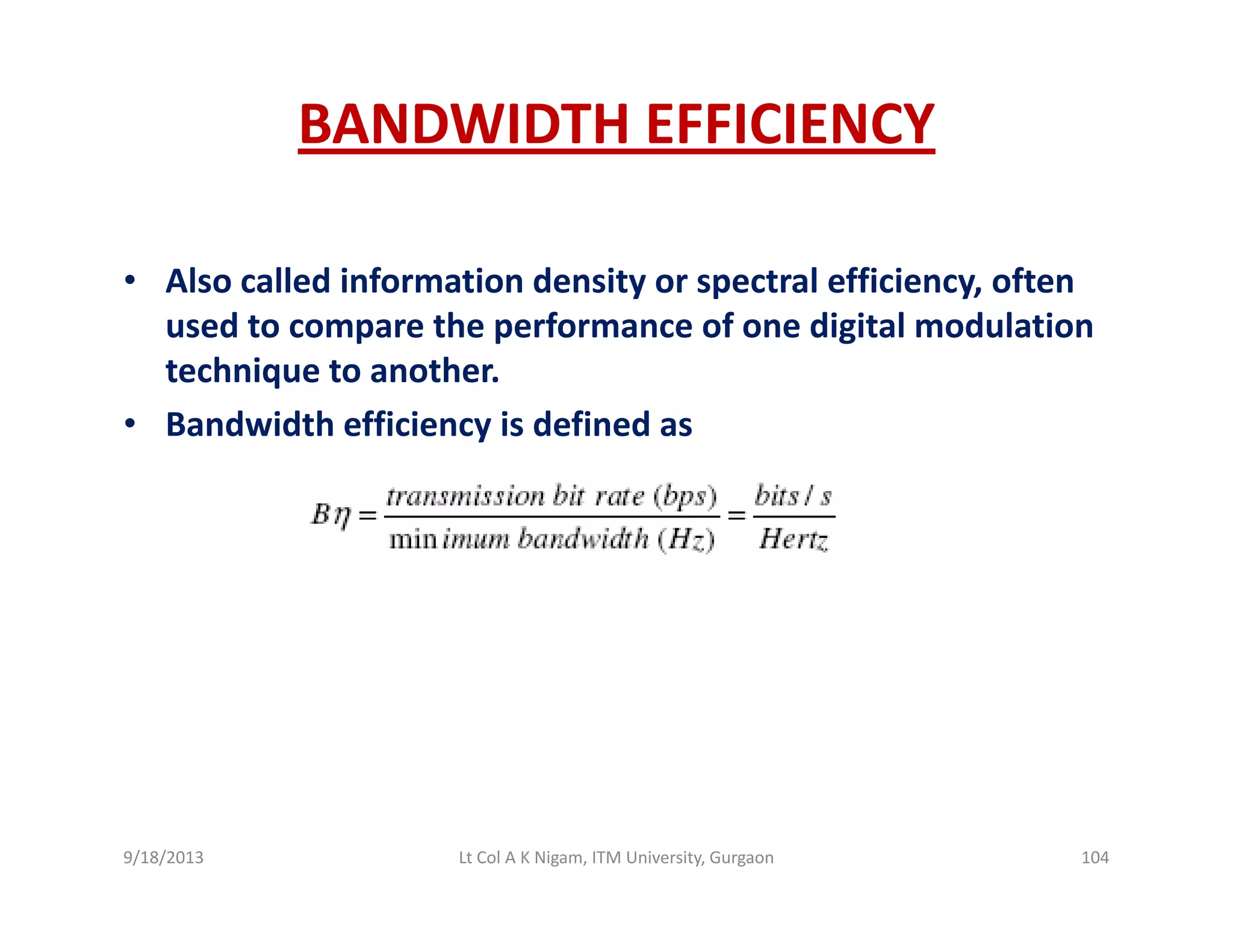 BANDWIDTH EFFICIENCY
• Also called information density or spectral efficiency, often y p y,
used to compare the performance of one digital modulation 
technique to another.
B d idth ffi i i d fi d• Bandwidth efficiency is defined as
9/18/2013 104Lt Col A K Nigam, ITM University, Gurgaon
 
