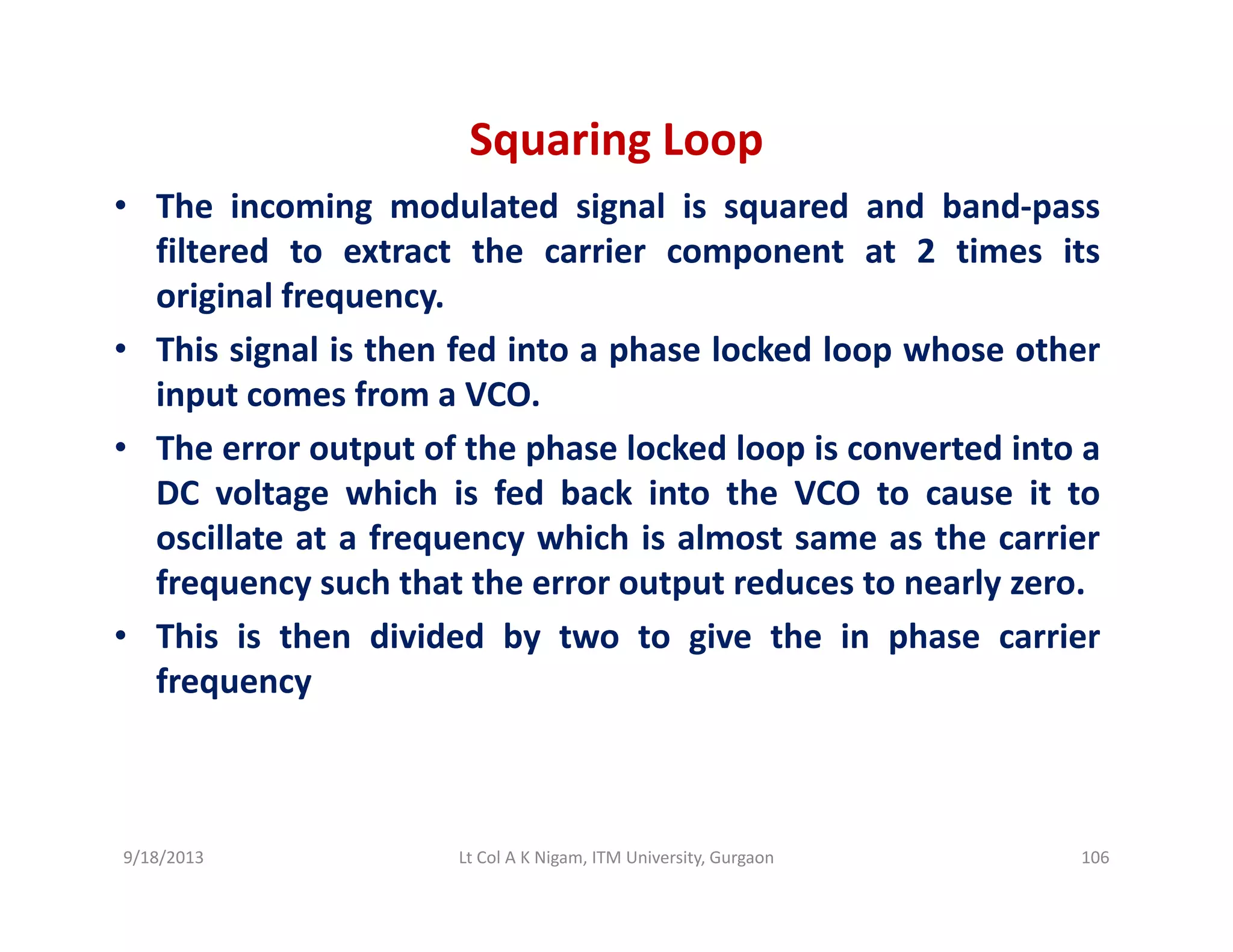 Squaring Loop
• The incoming modulated signal is squared and band‐pass
filtered to extract the carrier component at 2 times its
original frequencyoriginal frequency.
• This signal is then fed into a phase locked loop whose other
input comes from a VCO.
• The error output of the phase locked loop is converted into a
DC voltage which is fed back into the VCO to cause it to
oscillate at a frequency which is almost same as the carrieroscillate at a frequency which is almost same as the carrier
frequency such that the error output reduces to nearly zero.
• This is then divided by two to give the in phase carrier
frequency
9/18/2013 106Lt Col A K Nigam, ITM University, Gurgaon
 