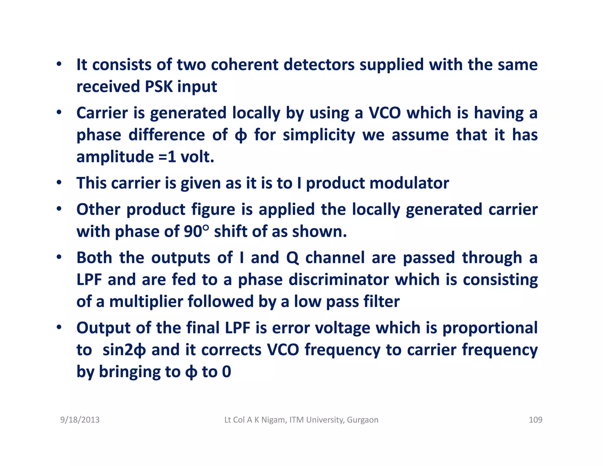 • It consists of two coherent detectors supplied with the same
received PSK inputreceived PSK input
• Carrier is generated locally by using a VCO which is having a
phase difference of φ for simplicity we assume that it has
amplitude =1 volt.
• This carrier is given as it is to I product modulator
O h d fi i li d h l ll d i• Other product figure is applied the locally generated carrier
with phase of 90° shift of as shown.
• Both the outputs of I and Q channel are passed through aBoth the outputs of I and Q channel are passed through a
LPF and are fed to a phase discriminator which is consisting
of a multiplier followed by a low pass filter
f h f l l h h l• Output of the final LPF is error voltage which is proportional
to sin2φ and it corrects VCO frequency to carrier frequency
by bringing to φ to 0y g g φ
9/18/2013 109Lt Col A K Nigam, ITM University, Gurgaon
 