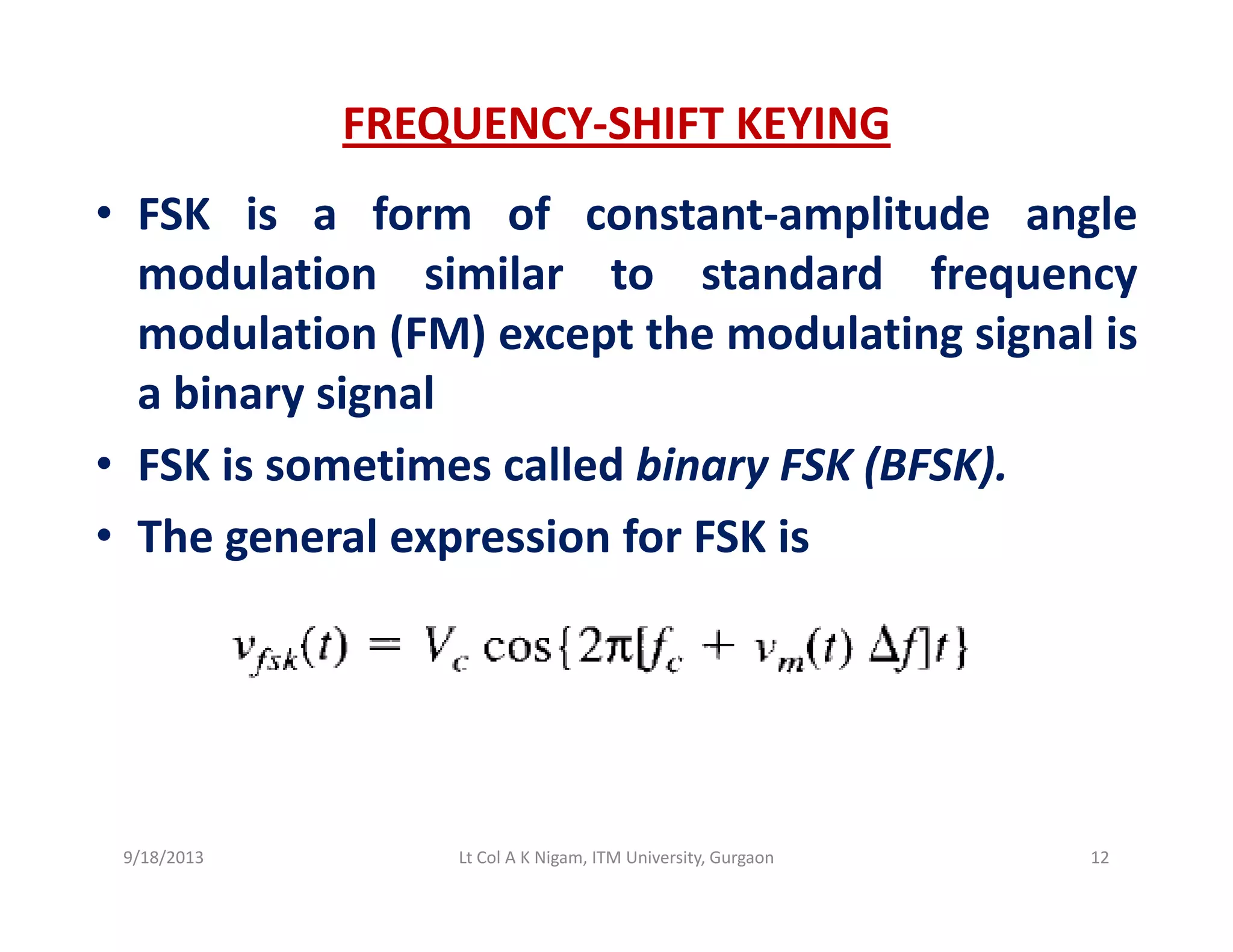 FREQUENCY‐SHIFT KEYING
• FSK is a form of constant‐amplitude angle
modulation similar to standard frequencyq y
modulation (FM) except the modulating signal is
a binary signaly g
• FSK is sometimes called binary FSK (BFSK).
• The general expression for FSK is• The general expression for FSK is
9/18/2013 12Lt Col A K Nigam, ITM University, Gurgaon
 