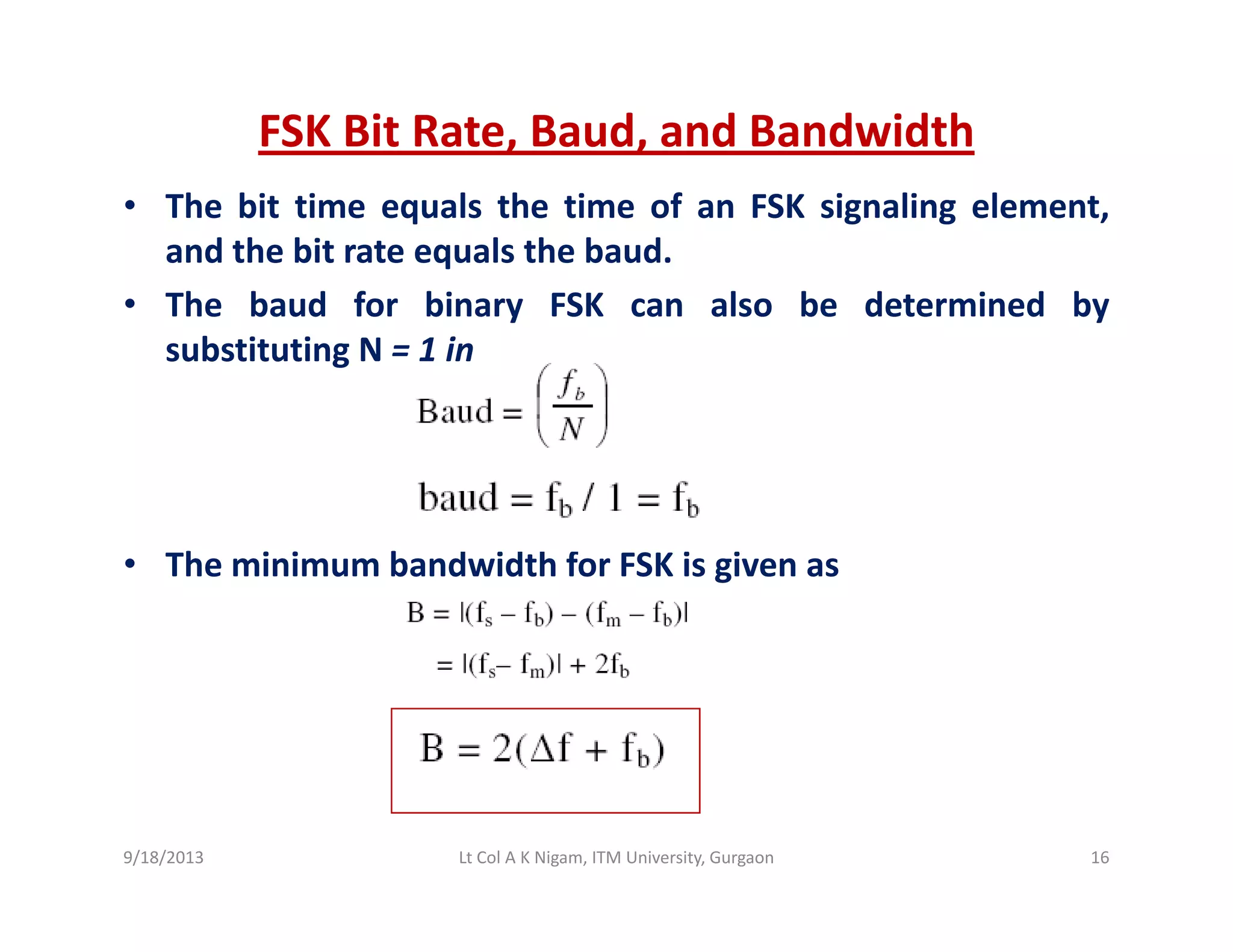FSK Bit Rate, Baud, and Bandwidth
• The bit time equals the time of an FSK signaling element,
and the bit rate equals the baud.
Th b d f bi FSK l b d t i d b• The baud for binary FSK can also be determined by
substituting N = 1 in
• The minimum bandwidth for FSK is given as
9/18/2013 16Lt Col A K Nigam, ITM University, Gurgaon
 