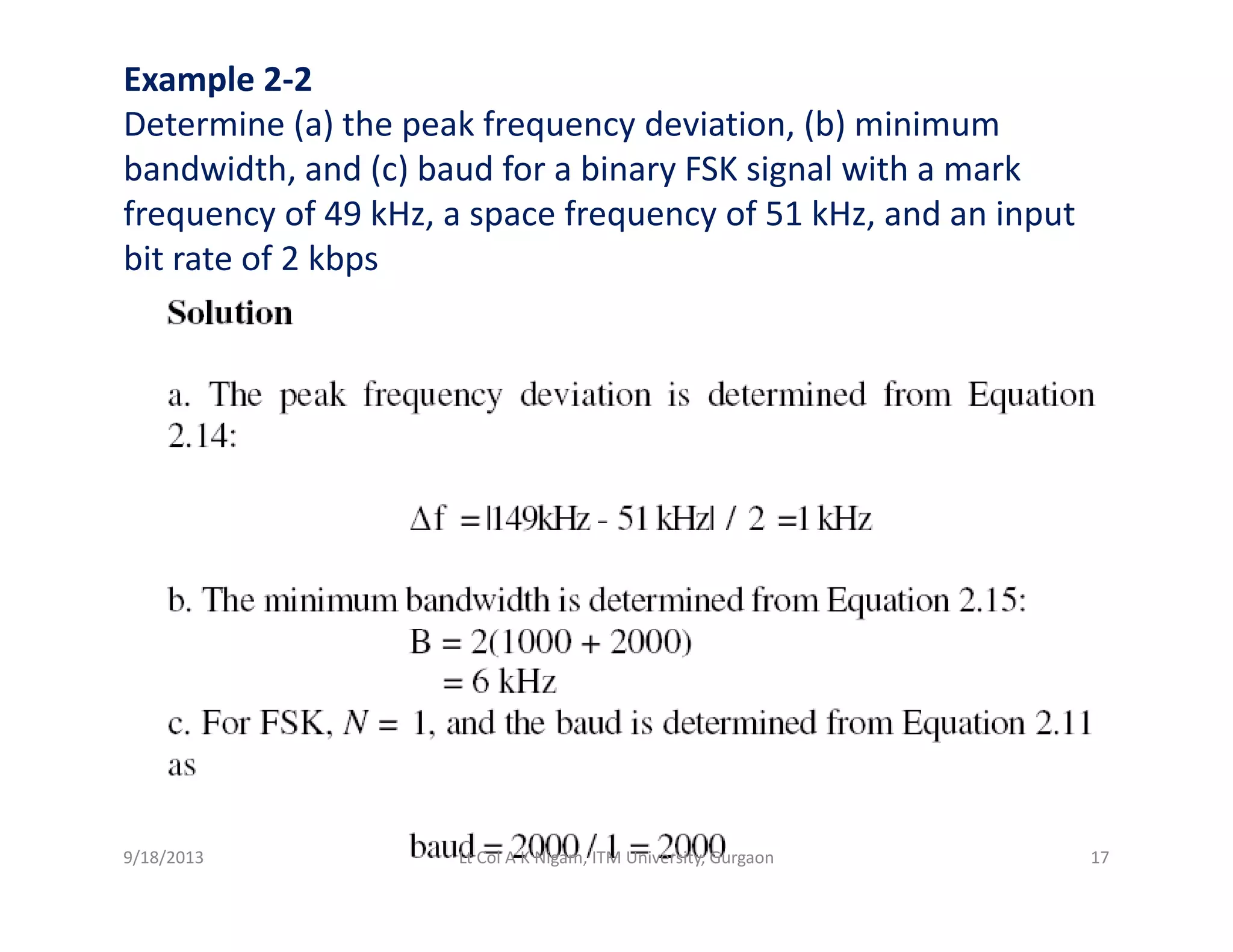 Example 2‐2
Determine (a) the peak frequency deviation, (b) minimum
bandwidth and (c) baud for a binary FSK signal with a markbandwidth, and (c) baud for a binary FSK signal with a mark
frequency of 49 kHz, a space frequency of 51 kHz, and an input 
bit rate of 2 kbps
9/18/2013 17Lt Col A K Nigam, ITM University, Gurgaon
 