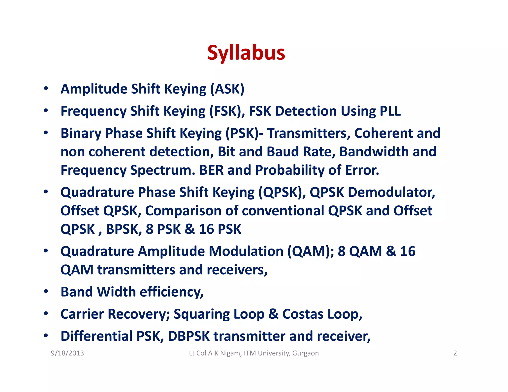 Syllabus
• Amplitude Shift Keying (ASK)
• Frequency Shift Keying (FSK), FSK Detection Using PLL
• Binary Phase Shift Keying (PSK)‐ Transmitters, Coherent and 
non coherent detection, Bit and Baud Rate, Bandwidth and 
Frequency Spectrum BER and Probability of ErrorFrequency Spectrum. BER and Probability of Error.
• Quadrature Phase Shift Keying (QPSK), QPSK Demodulator, 
Offset QPSK, Comparison of conventional QPSK and Offset 
QPSK , BPSK, 8 PSK & 16 PSK
• Quadrature Amplitude Modulation (QAM); 8 QAM & 16 
QAM transmitters and receiversQAM transmitters and receivers, 
• Band Width efficiency, 
• Carrier Recovery; Squaring Loop & Costas Loop, y; q g p p,
• Differential PSK, DBPSK transmitter and receiver, 
9/18/2013 2Lt Col A K Nigam, ITM University, Gurgaon
 
